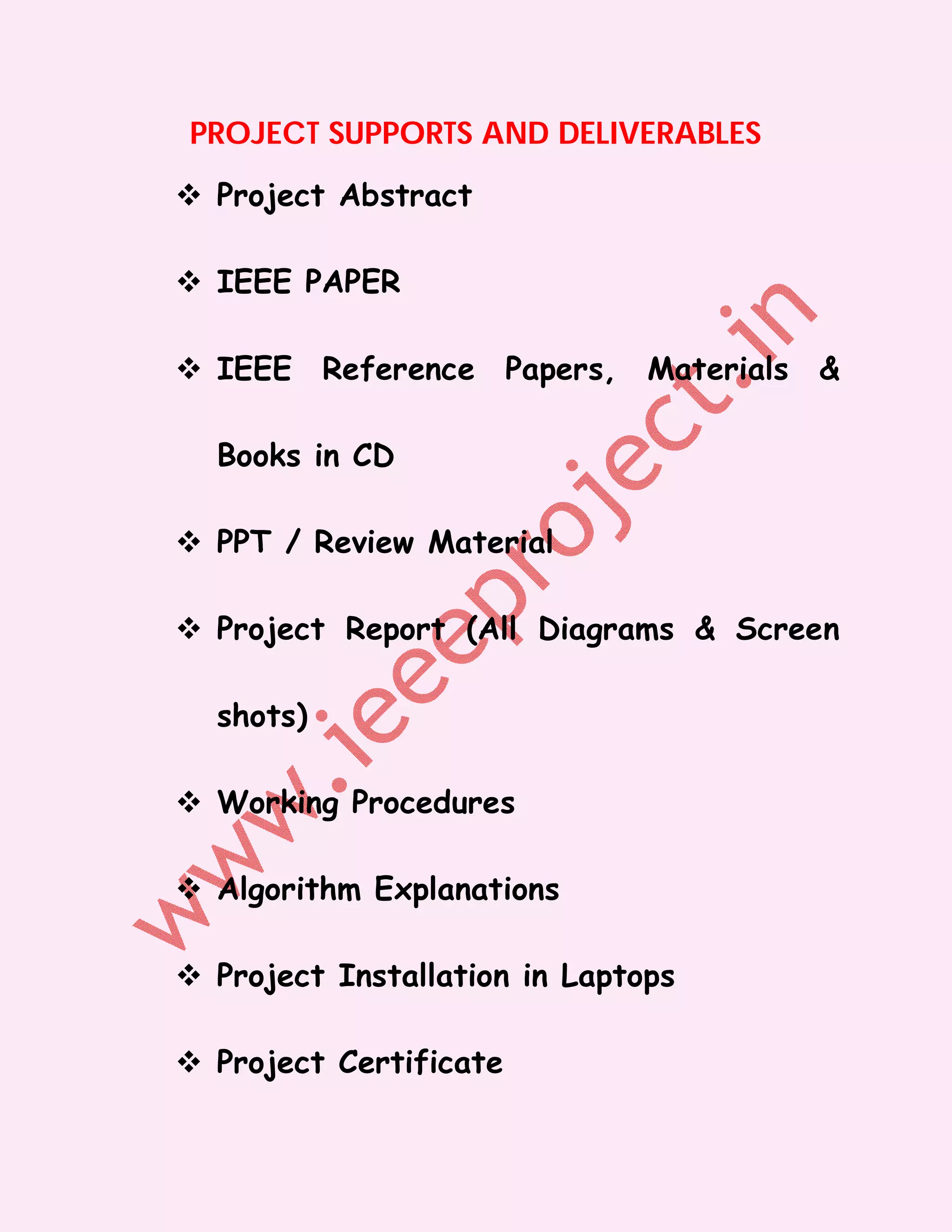 PROJECT SUPPORTS AND DELIVERABLES

 Project Abstract

 IEEE PAPER

 IEEE Reference Papers, Materials &

  Books in CD

 PPT / Review Material

 Project Report (All Diagrams & Screen

  shots)

 Working Procedures

 Algorithm Explanations

 Project Installation in Laptops

 Project Certificate
 