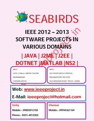 SEABIRDS
      IEEE 2012 – 2013
   SOFTWARE PROJECTS IN
     VARIOUS DOMAINS
    | JAVA | J2ME | J2EE |
   DOTNET |MATLAB |NS2 |
SBGC                          SBGC

24/83, O Block, MMDA COLONY   4th FLOOR SURYA COMPLEX,

ARUMBAKKAM                    SINGARATHOPE BUS STOP,

CHENNAI-600106                OLD MADURAI ROAD, TRICHY- 620002




Web: www.ieeeproject.in
E-Mail: ieeeproject@hotmail.com
Trichy                        Chennai

Mobile:- 09003012150          Mobile:- 09944361169

Phone:- 0431-4012303
 