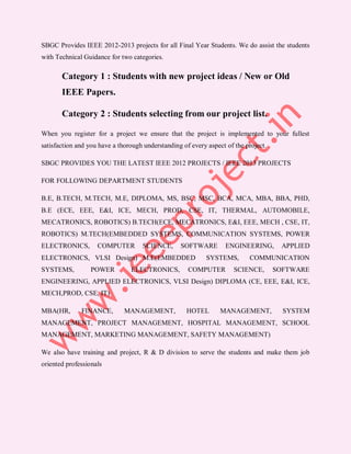 SBGC Provides IEEE 2012-2013 projects for all Final Year Students. We do assist the students
with Technical Guidance for two categories.

       Category 1 : Students with new project ideas / New or Old
       IEEE Papers.

       Category 2 : Students selecting from our project list.

When you register for a project we ensure that the project is implemented to your fullest
satisfaction and you have a thorough understanding of every aspect of the project.

SBGC PROVIDES YOU THE LATEST IEEE 2012 PROJECTS / IEEE 2013 PROJECTS

FOR FOLLOWING DEPARTMENT STUDENTS

B.E, B.TECH, M.TECH, M.E, DIPLOMA, MS, BSC, MSC, BCA, MCA, MBA, BBA, PHD,
B.E (ECE, EEE, E&I, ICE, MECH, PROD, CSE, IT, THERMAL, AUTOMOBILE,
MECATRONICS, ROBOTICS) B.TECH(ECE, MECATRONICS, E&I, EEE, MECH , CSE, IT,
ROBOTICS) M.TECH(EMBEDDED SYSTEMS, COMMUNICATION SYSTEMS, POWER
ELECTRONICS,        COMPUTER        SCIENCE,      SOFTWARE         ENGINEERING,       APPLIED
ELECTRONICS, VLSI Design) M.E(EMBEDDED                      SYSTEMS,       COMMUNICATION
SYSTEMS,          POWER         ELECTRONICS,         COMPUTER         SCIENCE,       SOFTWARE
ENGINEERING, APPLIED ELECTRONICS, VLSI Design) DIPLOMA (CE, EEE, E&I, ICE,
MECH,PROD, CSE, IT)

MBA(HR,       FINANCE,        MANAGEMENT,           HOTEL        MANAGEMENT,           SYSTEM
MANAGEMENT, PROJECT MANAGEMENT, HOSPITAL MANAGEMENT, SCHOOL
MANAGEMENT, MARKETING MANAGEMENT, SAFETY MANAGEMENT)

We also have training and project, R & D division to serve the students and make them job
oriented professionals
 