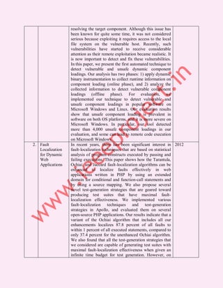 resolving the target component. Although this issue has
                  been known for quite some time, it was not considered
                  serious because exploiting it requires access to the local
                  file system on the vulnerable host. Recently, such
                  vulnerabilities have started to receive considerable
                  attention as their remote exploitation became realistic. It
                  is now important to detect and fix these vulnerabilities.
                  In this paper, we present the first automated technique to
                  detect vulnerable and unsafe dynamic component
                  loadings. Our analysis has two phases: 1) apply dynamic
                  binary instrumentation to collect runtime information on
                  component loading (online phase), and 2) analyze the
                  collected information to detect vulnerable component
                  loadings (offline phase). For evaluation, we
                  implemented our technique to detect vulnerable and
                  unsafe component loadings in popular software on
                  Microsoft Windows and Linux. Our evaluation results
                  show that unsafe component loading is prevalent in
                  software on both OS platforms, and it is more severe on
                  Microsoft Windows. In particular, our tool detected
                  more than 4,000 unsafe component loadings in our
                  evaluation, and some can lead to remote code execution
                  on Microsoft Windows.
2. Fault          In recent years, there has been significant interest in 2012
   Localization   fault-localization techniques that are based on statistical
   for Dynamic    analysis of program constructs executed by passing and
   Web            failing executions. This paper shows how the Tarantula,
   Applications   Ochiai, and Jaccard fault-localization algorithms can be
                  enhanced to localize faults effectively in web
                  applications written in PHP by using an extended
                  domain for conditional and function-call statements and
                  by using a source mapping. We also propose several
                  novel test-generation strategies that are geared toward
                  producing test suites that have maximal fault-
                  localization effectiveness. We implemented various
                  fault-localization techniques and test-generation
                  strategies in Apollo, and evaluated them on several
                  open-source PHP applications. Our results indicate that a
                  variant of the Ochiai algorithm that includes all our
                  enhancements localizes 87.8 percent of all faults to
                  within 1 percent of all executed statements, compared to
                  only 37.4 percent for the unenhanced Ochiai algorithm.
                  We also found that all the test-generation strategies that
                  we considered are capable of generating test suites with
                  maximal fault-localization effectiveness when given an
                  infinite time budget for test generation. However, on
 