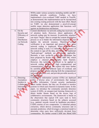 WSNs under various scenarios including mobile and RF-
                   shielding network conditions. Further, we have
                   implemented a low-overhead TARF module in TinyOS;
                   as demonstrated, this implementation can be incorporated
                   into existing routing protocols with the least effort. Based
                   on TARF, we also demonstrated a proof-of-concept
                   mobile target detection application that functions well
                   against an antidetection mechanism.
4. On the          Content distribution via network coding has received a lot 2012
   Security and    of attention lately. However, direct application of
   Efficiency of   network coding may be insecure. In particular, attackers
   Content         can inject "bogus” data to corrupt the content distribution
   Distribution    process so as to hinder the information dispersal or even
   via Network     deplete the network resource. Therefore, content
   Coding          verification is an important and practical issue when
                   network coding is employed. When random linear
                   network coding is used, it is infeasible for the source of
                   the content to sign all the data, and hence, the traditional
                   "hash-and-sign” methods are no longer applicable.
                   Recently, a new on-the-fly verification technique has
                   been proposed by Krohn et al. (IEEE S&P '04), which
                   employs a classical homomorphic hash function.
                   However, this technique is difficult to be applied to
                   network coding because of high computational and
                   communication overhead. We explore this issue further
                   by carefully analyzing different types of overhead, and
                   propose methods to help reducing both the computational
                   and communication cost, and provide provable security at
                   the same time
5. Detecting       Collaborative information systems (CISs) are deployed 2012
   Anomalous       within a diverse array of environments that manage
   Insiders in     sensitive information. Current security mechanisms
   Collaborative   detect insider threats, but they are ill-suited to monitor
   Information     systems in which users function in dynamic teams. In this
   Systems         paper, we introduce the community anomaly detection
                   system (CADS), an unsupervised learning framework to
                   detect insider threats based on the access logs of
                   collaborative environments. The framework is based on
                   the observation that typical CIS users tend to form
                   community structures based on the subjects accessed
                   (e.g., patients' records viewed by healthcare providers).
                   CADS consists of two components: 1) relational pattern
                   extraction, which derives community structures and 2)
                   anomaly prediction, which leverages a statistical model to
                   determine when users have sufficiently deviated from
                   communities. We further extend CADS into MetaCADS
 