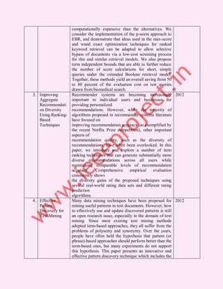 computationally expensive than the alternatives. We
                    consider the implementation of the p-norm approach to
                    EBR, and demonstrate that ideas used in the max-score
                    and wand exact optimization techniques for ranked
                    keyword retrieval can be adapted to allow selective
                    bypass of documents via a low-cost screening process
                    for this and similar retrieval models. We also propose
                    term independent bounds that are able to further reduce
                    the number of score calculations for short, simple
                    queries under the extended Boolean retrieval model.
                    Together, these methods yield an overall saving from 50
                    to 80 percent of the evaluation cost on test queries
                    drawn from biomedical search.
3. Improving        Recommender systems are becoming increasingly 2012
   Aggregate        important to individual users and businesses for
   Recommendati     providing personalized
   on Diversity     recommendations. However, while the majority of
   Using Ranking-   algorithms proposed in recommender systems literature
   Based            have focused on
   Techniques       improving recommendation accuracy (as exemplified by
                    the recent Netflix Prize competition), other important
                    aspects of
                    recommendation quality, such as the diversity of
                    recommendations, have often been overlooked. In this
                    paper, we introduce and explore a number of item
                    ranking techniques that can generate substantially more
                    diverse recommendations across all users while
                    maintaining comparable levels of recommendation
                    accuracy.     Comprehensive      empirical    evaluation
                    consistently shows
                    the diversity gains of the proposed techniques using
                    several real-world rating data sets and different rating
                    prediction
                    algorithms.
4. Effective        Many data mining techniques have been proposed for 2012
   Pattern          mining useful patterns in text documents. However, how
   Discovery for    to effectively use and update discovered patterns is still
   Text Mining      an open research issue, especially in the domain of text
                    mining. Since most existing text mining methods
                    adopted term-based approaches, they all suffer from the
                    problems of polysemy and synonymy. Over the years,
                    people have often held the hypothesis that pattern (or
                    phrase)-based approaches should perform better than the
                    term-based ones, but many experiments do not support
                    this hypothesis. This paper presents an innovative and
                    effective pattern discovery technique which includes the
 