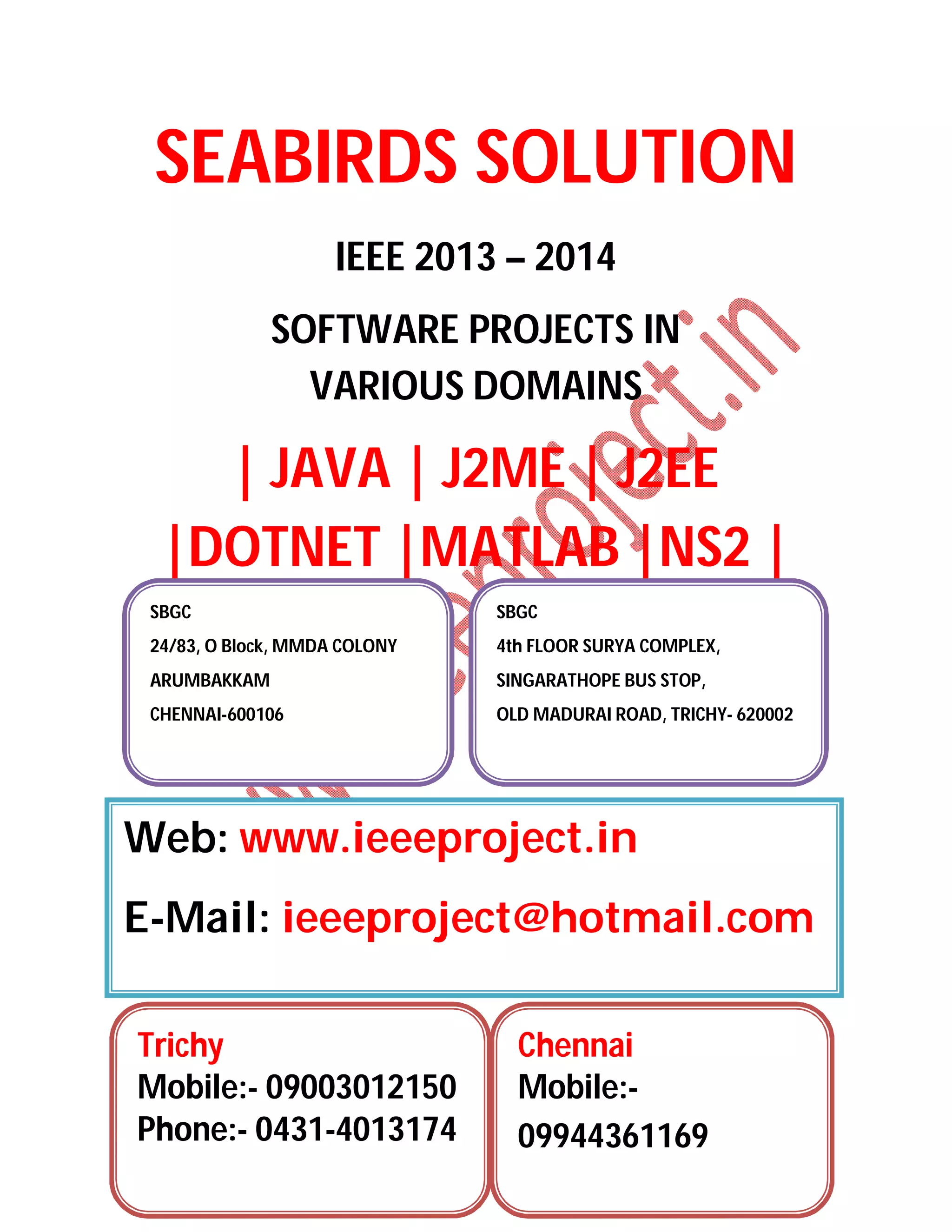 SEABIRDS SOLUTION
IEEE 2013 – 2014
SOFTWARE PROJECTS IN
VARIOUS DOMAINS
| JAVA | J2ME | J2EE
|DOTNET |MATLAB |NS2 |
SBGC
24/83, O Block, MMDA COLONY
ARUMBAKKAM
CHENNAI-600106
SBGC
4th FLOOR SURYA COMPLEX,
SINGARATHOPE BUS STOP,
OLD MADURAI ROAD, TRICHY- 620002
Web: www.ieeeproject.in
E-Mail: ieeeproject@hotmail.com
Trichy
Mobile:- 09003012150
Phone:- 0431-4013174
Chennai
Mobile:-
09944361169
 