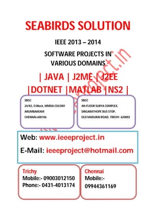 SEABIRDS SOLUTION
IEEE 2013 – 2014
SOFTWARE PROJECTS IN
VARIOUS DOMAINS
| JAVA | J2ME | J2EE
|DOTNET |MATLAB |NS2 |
SBGC
24/83, O Block, MMDA COLONY
ARUMBAKKAM
CHENNAI-600106
SBGC
4th FLOOR SURYA COMPLEX,
SINGARATHOPE BUS STOP,
OLD MADURAI ROAD, TRICHY- 620002
Web: www.ieeeproject.in
E-Mail: ieeeproject@hotmail.com
Trichy
Mobile:- 09003012150
Phone:- 0431-4013174
Chennai
Mobile:-
09944361169
 