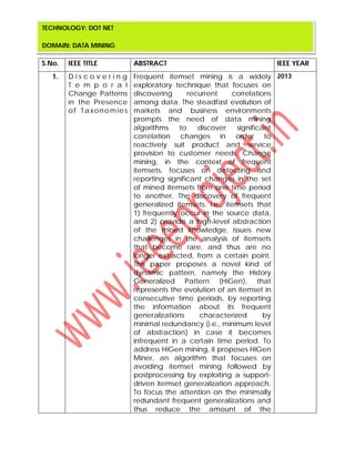 S.No. IEEE TITLE ABSTRACT IEEE YEAR
1. D i s c o v e r i n g
T e m p o r a l
Change Patterns
in the Presence
of Taxonomies
Frequent itemset mining is a widely
exploratory technique that focuses on
discovering recurrent correlations
among data. The steadfast evolution of
markets and business environments
prompts the need of data mining
algorithms to discover significant
correlation changes in order to
reactively suit product and service
provision to customer needs. Change
mining, in the context of frequent
itemsets, focuses on detecting and
reporting significant changes in the set
of mined itemsets from one time period
to another. The discovery of frequent
generalized itemsets, i.e., itemsets that
1) frequently occur in the source data,
and 2) provide a high-level abstraction
of the mined knowledge, issues new
challenges in the analysis of itemsets
that become rare, and thus are no
longer extracted, from a certain point.
This paper proposes a novel kind of
dynamic pattern, namely the History
Generalized Pattern (HiGen), that
represents the evolution of an itemset in
consecutive time periods, by reporting
the information about its frequent
generalizations characterized by
minimal redundancy (i.e., minimum level
of abstraction) in case it becomes
infrequent in a certain time period. To
address HiGen mining, it proposes HiGen
Miner, an algorithm that focuses on
avoiding itemset mining followed by
postprocessing by exploiting a support-
driven itemset generalization approach.
To focus the attention on the minimally
redundant frequent generalizations and
thus reduce the amount of the
2013
TECHNOLOGY: DOT NET
DOMAIN: DATA MINING
 