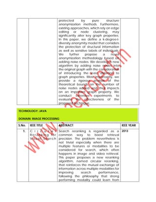 protected by pure structure
anonymization methods. Furthermore,
existing approaches, which rely on edge
editing or node clustering, may
significantly alter key graph properties.
In this paper, we define a k-degree-l-
diversity anonymity model that considers
the protection of structural information
as well as sensitive labels of individuals.
We further propose a novel
anonymization methodology based on
adding noise nodes. We develop a new
algorithm by adding noise nodes into
the original graph with the consideration
of introducing the least distortion to
graph properties. Most importantly, we
provide a rigorous analysis of the
theoretical bounds on the number of
noise nodes added and their impacts
on an important graph property. We
conduct extensive experiments to
evaluate the effectiveness of the
proposed technique.
S.No. IEEE TITLE ABSTRACT IEEE YEAR
1. C i r c u l a r
R e r a n k in g f o r
V is u a l Se ar c h
Search reranking is regarded as a
common way to boost retrieval
precision. The problem nevertheless is
not trivial especially when there are
multiple features or modalities to be
considered for search, which often
happens in image and video retrieval.
This paper proposes a new reranking
algorithm, named circular reranking,
that reinforces the mutual exchange of
information across multiple modalities for
improving search performance,
following the philosophy that strong
performing modality could learn from
2013
TECHNOLOGY: JAVA
DOMAIN: IMAGE PROCESSING
 
