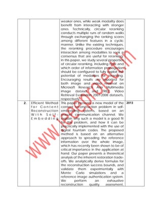 weaker ones, while weak modality does
benefit from interacting with stronger
ones. Technically, circular reranking
conducts multiple runs of random walks
through exchanging the ranking scores
among different features in a cyclic
manner. Unlike the existing techniques,
the reranking procedure encourages
interaction among modalities to seek a
consensus that are useful for reranking.
In this paper, we study several properties
of circular reranking, including how and
which order of information propagation
should be configured to fully exploit the
potential of modalities for reranking.
Encouraging results are reported for
both image and video retrieval on
Microsoft Research Asia Multimedia
image dataset and TREC Video
Retrieval Evaluation 2007-2008 datasets,
respectively.
2. Efficient Method
f o r C o n t e n t
Reconstruction
W i t h S e l f -
E m b e d d i n g
This paper presents a new model of the
content reconstruction problem in self-
embedding systems, based on an
erasure communication channel. We
explain why such a model is a good fit
for this problem, and how it can be
practically implemented with the use of
digital fountain codes. The proposed
method is based on an alternative
approach to spreading the reference
information over the whole image,
which has recently been shown to be of
critical importance in the application at
hand. Our paper presents a theoretical
analysis of the inherent restoration trade-
offs. We analytically derive formulas for
the reconstruction success bounds, and
validate them experimentally with
Monte Carlo simulations and a
reference image authentication system.
We perform an exhaustive
reconstruction quality assessment,
2013
 