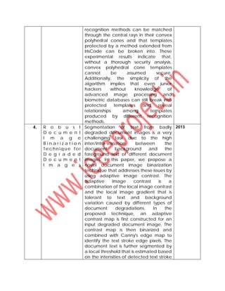 recognition methods can be matched
through the central rays in their convex
polyhedral cones and that templates
protected by a method extended from
IrisCode can be broken into. These
experimental results indicate that,
without a thorough security analysis,
convex polyhedral cone templates
cannot be assumed secure.
Additionally, the simplicity of the
algorithm implies that even junior
hackers without knowledge of
advanced image processing and
biometric databases can still break into
protected templates and reveal
relationships among templates
produced by different recognition
methods.
4. R o b u s t
D o c u m e n t
I m a g e
B i n a r i z a t i o n
Te chn ique for
D e g r a d e d
D o c u m e n t
I m a g e s
Segmentation of text from badly
degraded document images is a very
challenging task due to the high
inter/intra-variation between the
document background and the
foreground text of different document
images. In this paper, we propose a
novel document image binarization
technique that addresses these issues by
using adaptive image contrast. The
adaptive image contrast is a
combination of the local image contrast
and the local image gradient that is
tolerant to text and background
variation caused by different types of
document degradations. In the
proposed technique, an adaptive
contrast map is first constructed for an
input degraded document image. The
contrast map is then binarized and
combined with Canny's edge map to
identify the text stroke edge pixels. The
document text is further segmented by
a local threshold that is estimated based
on the intensities of detected text stroke
2013
 