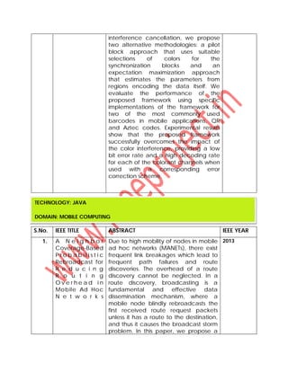interference cancellation, we propose
two alternative methodologies: a pilot
block approach that uses suitable
selections of colors for the
synchronization blocks and an
expectation maximization approach
that estimates the parameters from
regions encoding the data itself. We
evaluate the performance of the
proposed framework using specific
implementations of the framework for
two of the most commonly used
barcodes in mobile applications, QR
and Aztec codes. Experimental results
show that the proposed framework
successfully overcomes the impact of
the color interference, providing a low
bit error rate and a high decoding rate
for each of the colorant channels when
used with a corresponding error
correction scheme.
S.No. IEEE TITLE ABSTRACT IEEE YEAR
1. A N e i g h b o r
Coverage-Based
P r o b a b i l i s t i c
Rebroadcast for
R e d u c i n g
R o u t i n g
O v e r h e a d i n
Mobile Ad Hoc
N e t w o r k s
Due to high mobility of nodes in mobile
ad hoc networks (MANETs), there exist
frequent link breakages which lead to
frequent path failures and route
discoveries. The overhead of a route
discovery cannot be neglected. In a
route discovery, broadcasting is a
fundamental and effective data
dissemination mechanism, where a
mobile node blindly rebroadcasts the
first received route request packets
unless it has a route to the destination,
and thus it causes the broadcast storm
problem. In this paper, we propose a
2013
TECHNOLOGY: JAVA
DOMAIN: MOBILE COMPUTING
 