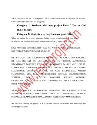 SBGC Provides IEEE 2013 - 2014 projects for all Final Year Students. We do assist the students
with Technical Guidance for two categories.
Category 1: Students with new project ideas / New or Old
IEEE Papers.
Category 2: Students selecting from our project list.
When you register for a project we ensure that the project is implemented to your fullest
satisfaction and you have a thorough understanding of every aspect of the project.
SBGC PROVIDES YOU THE LATEST IEEE 2012 PROJECTS / IEEE 2013 PROJECTS
FOR FOLLOWING DEPARTMENT STUDENTS
B.E, B.TECH, M.TECH, M.E, DIPLOMA, MS, BSC, MSC, BCA, MCA, MBA, BBA, PHD,
B.E (ECE, EEE, E&I, ICE, MECH, PROD, CSE, IT, THERMAL, AUTOMOBILE,
MECATRONICS, ROBOTICS) B.TECH(ECE, MECATRONICS, E&I, EEE, MECH , CSE, IT,
ROBOTICS) M.TECH(EMBEDDED SYSTEMS, COMMUNICATION SYSTEMS, POWER
ELECTRONICS, COMPUTER SCIENCE, SOFTWARE ENGINEERING, APPLIED
ELECTRONICS, VLSI Design) M.E(EMBEDDED SYSTEMS, COMMUNICATION
SYSTEMS, POWER ELECTRONICS, COMPUTER SCIENCE, SOFTWARE
ENGINEERING, APPLIED ELECTRONICS, VLSI Design) DIPLOMA (CE, EEE, E&I, ICE,
MECH, PROD, CSE, IT)
MBA (HR, FINANCE, MANAGEMENT, OPERATION MANAGEMENT, SYSTEM
MANAGEMENT, PROJECT MANAGEMENT, HOSPITAL MANAGEMENT, EDUCATION
MANAGEMENT, MARKETING MANAGEMENT, TECHNOLOGY MANAGEMENT)
We also have training and project, R & D division to serve the students and make them job
oriented professionals
 