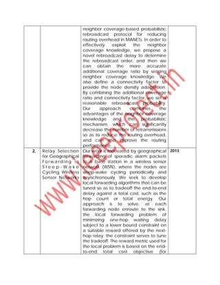 neighbor coverage-based probabilistic
rebroadcast protocol for reducing
routing overhead in MANETs. In order to
effectively exploit the neighbor
coverage knowledge, we propose a
novel rebroadcast delay to determine
the rebroadcast order, and then we
can obtain the more accurate
additional coverage ratio by sensing
neighbor coverage knowledge. We
also define a connectivity factor to
provide the node density adaptation.
By combining the additional coverage
ratio and connectivity factor, we set a
reasonable rebroadcast probability.
Our approach combines the
advantages of the neighbor coverage
knowledge and the probabilistic
mechanism, which can significantly
decrease the number of retransmissions
so as to reduce the routing overhead,
and can also improve the routing
performance.
2. Relay Selection
for Geographical
Forwa rd in g in
S l e e p - W a k e
Cycling Wireless
Sensor Networks
Our work is motivated by geographical
forwarding of sporadic alarm packets
to a base station in a wireless sensor
network (WSN), where the nodes are
sleep-wake cycling periodically and
asynchronously. We seek to develop
local forwarding algorithms that can be
tuned so as to tradeoff the end-to-end
delay against a total cost, such as the
hop count or total energy. Our
approach is to solve, at each
forwarding node enroute to the sink,
the local forwarding problem of
minimizing one-hop waiting delay
subject to a lower bound constraint on
a suitable reward offered by the next-
hop relay; the constraint serves to tune
the tradeoff. The reward metric used for
the local problem is based on the end-
to-end total cost objective (for
2013
 