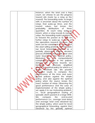 instance, when the total cost is hop
count, we choose to use the progress
toward sink made by a relay as the
reward). The forwarding node, to begin
with, is uncertain about the number of
relays, their wake-up times, and the
reward values, but knows the
probability distributions of these
quantities. At each relay wake-up
instant, when a relay reveals its reward
value, the forwarding node's problem is
to forward the packet or to wait for
further relays to wake-up. In terms of
the operations research literature, our
work can be considered as a variant of
the asset selling problem. We formulate
our local forwarding problem as a
partially observable Markov decision
process (POMDP) and obtain inner and
outer bounds for the optimal policy.
Motivated by the computational
complexity involved in the policies
derived out of these bounds, we
formulate an alternate simplified
model, the optimal policy for which is a
simple threshold rule. We provide
simulation results to compare the
performance of the inner and outer
bound policies against the simple
policy, and also against the optimal
policy when the source knows the
exact number of relays. Observing the
good performance and the ease of
implementation of the simple policy,
we apply it to our motivating problem,
i.e., local geographical routing of
sporadic alarm packets in a large WSN.
We compare the end-to-end
performance (i.e., average total delay
and average total cost) obtained by
the simple policy, when used for local
geographical forwarding, against that
obtained by the globally optimal
 