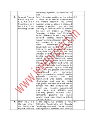 forwarding algorithm proposed by Kim
et al.
3. Toward Privacy
Preserving and
C o l l u s i o n
Resistance in a
Location Proof
Updating System
Today's location-sensitive service relies
on user's mobile device to determine
the current location. This allows
malicious users to access a restricted
resource or provide bogus alibis by
cheating on their locations. To address
this issue, we propose A Privacy-
Preserving LocAtion proof Updating
System (APPLAUS) in which colocated
Bluetooth enabled mobile devices
mutually generate location proofs and
send updates to a location proof
server. Periodically changed
pseudonyms are used by the mobile
devices to protect source location
privacy from each other, and from the
untrusted location proof server. We also
develop user-centric location privacy
model in which individual users
evaluate their location privacy levels
and decide whether and when to
accept the location proof requests. In
order to defend against colluding
attacks, we also present betweenness
ranking-based and correlation
clustering-based approaches for outlier
detection. APPLAUS can be
implemented with existing network
infrastructure, and can be easily
deployed in Bluetooth enabled mobile
devices with little computation or
power cost. Extensive experimental
results show that APPLAUS can
effectively provide location proofs,
significantly preserve the source
location privacy, and effectively detect
colluding attacks.
2013
4. D i s t r i b u t e d
C o o p e r a t i o n
and Diversity for
Hybrid Wireless
In this paper, we propose a new
Distributed Cooperation and Diversity
Combining framework. Our focus is on
heterogeneous networks with devices
2013
 