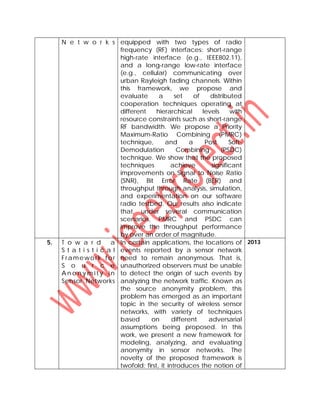 N e t w o r k s equipped with two types of radio
frequency (RF) interfaces: short-range
high-rate interface (e.g., IEEE802.11),
and a long-range low-rate interface
(e.g., cellular) communicating over
urban Rayleigh fading channels. Within
this framework, we propose and
evaluate a set of distributed
cooperation techniques operating at
different hierarchical levels with
resource constraints such as short-range
RF bandwidth. We propose a Priority
Maximum-Ratio Combining (PMRC)
technique, and a Post Soft-
Demodulation Combining (PSDC)
technique. We show that the proposed
techniques achieve significant
improvements on Signal to Noise Ratio
(SNR), Bit Error Rate (BER) and
throughput through analysis, simulation,
and experimentation on our software
radio testbed. Our results also indicate
that, under several communication
scenarios, PMRC and PSDC can
improve the throughput performance
by over an order of magnitude.
5. T o w a r d a
S t a t i s t i c a l
Framework for
S o u r c e
A n o n y m i t y i n
Sensor Networks
In certain applications, the locations of
events reported by a sensor network
need to remain anonymous. That is,
unauthorized observers must be unable
to detect the origin of such events by
analyzing the network traffic. Known as
the source anonymity problem, this
problem has emerged as an important
topic in the security of wireless sensor
networks, with variety of techniques
based on different adversarial
assumptions being proposed. In this
work, we present a new framework for
modeling, analyzing, and evaluating
anonymity in sensor networks. The
novelty of the proposed framework is
twofold: first, it introduces the notion of
2013
 