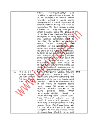 "interval indistinguishability” and
provides a quantitative measure to
model anonymity in wireless sensor
networks; second, it maps source
anonymity to the statistical problem of
binary hypothesis testing with nuisance
parameters. We then analyze existing
solutions for designing anonymous
sensor networks using the proposed
model. We show how mapping source
anonymity to binary hypothesis testing
with nuisance parameters leads to
converting the problem of exposing
private source information into
searching for an appropriate data
transformation that removes or minimize
the effect of the nuisance information.
By doing so, we transform the problem
from analyzing real-valued sample
points to binary codes, which opens the
door for coding theory to be
incorporated into the study of
anonymous sensor networks. Finally, we
discuss how existing solutions can be
modified to improve their anonymity.
6. V a m p i r e
Attacks: Draining
Life from Wireless
Ad Hoc Sensor
N e t w o r k s
Ad hoc low-power wireless networks
are an exciting research direction in
sensing and pervasive computing. Prior
security work in this area has focused
primarily on denial of communication
at the routing or medium access
control levels. This paper explores
resource depletion attacks at the
routing protocol layer, which
permanently disable networks by
quickly draining nodes' battery power.
These "Vampire” attacks are not
specific to any specific protocol, but
rather rely on the properties of many
popular classes of routing protocols. We
find that all examined protocols are
susceptible to Vampire attacks, which
are devastating, difficult to detect, and
2013
 