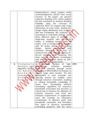 independence, which requires costly
acknowledgments (ACKs) from every
receiver. In this paper, we present
collective flooding (CF), which exploits
the link correlation to achieve flooding
reliability using the concept of
collective ACKs. CF requires only 1-hop
information at each node, making the
design highly distributed and scalable
with low complexity. We evaluate CF
extensively in real-world settings, using
three different types of testbeds: a
single-hop network with 20 MICAz
nodes, a multihop network with 37
nodes, and a linear outdoor network
with 48 nodes along a 326-m-long
bridge. System evaluation and
extensive simulation show that CF
achieves the same reliability as state-of-
the-art solutions while reducing the
total number of packet transmission
and the dissemination delay by 30%-
50% and 35%-50%, respectively.
3. C o m p l e x i t y
A n a l y s i s a n d
Algorithm Design
f o r A d v a n c e
B a n d w i d t h
Sch e d ul in g in
D e d i c a t e d
N e t w o r k s
An increasing number of high-
performance networks provision
dedicated channels through circuit
switching or MPLS/GMPLS techniques to
support large data transfer. The link
bandwidths in such networks are
typically shared by multiple users
through advance reservation, resulting
in varying bandwidth availability in
future time. Developing efficient
scheduling algorithms for advance
bandwidth reservation has become a
critical task to improve the utilization of
network resources and meet the
transport requirements of application
users. We consider an exhaustive
combination of different path and
bandwidth constraints and formulate
four types of advance bandwidth
scheduling problems, with the same
2013
 