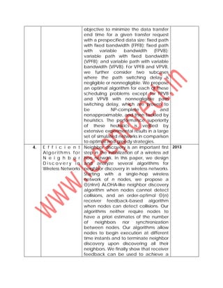 objective to minimize the data transfer
end time for a given transfer request
with a prespecified data size: fixed path
with fixed bandwidth (FPFB); fixed path
with variable bandwidth (FPVB);
variable path with fixed bandwidth
(VPFB); and variable path with variable
bandwidth (VPVB). For VPFB and VPVB,
we further consider two subcases
where the path switching delay is
negligible or nonnegligible. We propose
an optimal algorithm for each of these
scheduling problems except for FPVB
and VPVB with nonnegligible path
switching delay, which are proven to
be NP-complete and
nonapproximable, and then tackled by
heuristics. The performance superiority
of these heuristics is verified by
extensive experimental results in a large
set of simulated networks in comparison
to optimal and greedy strategies.
4. E f f i c i e n t
Algorith ms for
N e i g h b o r
D i s c o v e r y i n
Wireless Networks
Neighbor discovery is an important first
step in the initialization of a wireless ad
hoc network. In this paper, we design
and analyze several algorithms for
neighbor discovery in wireless networks.
Starting with a single-hop wireless
network of n nodes, we propose a
Θ(nlnn) ALOHA-like neighbor discovery
algorithm when nodes cannot detect
collisions, and an order-optimal Θ(n)
receiver feedback-based algorithm
when nodes can detect collisions. Our
algorithms neither require nodes to
have a priori estimates of the number
of neighbors nor synchronization
between nodes. Our algorithms allow
nodes to begin execution at different
time instants and to terminate neighbor
discovery upon discovering all their
neighbors. We finally show that receiver
feedback can be used to achieve a
2013
 