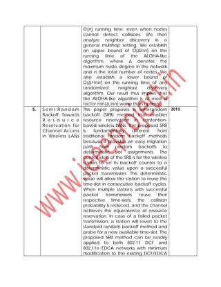 Θ(n) running time, even when nodes
cannot detect collisions. We then
analyze neighbor discovery in a
general multihop setting. We establish
an upper bound of O(Δlnn) on the
running time of the ALOHA-like
algorithm, where Δ denotes the
maximum node degree in the network
and n the total number of nodes. We
also establish a lower bound of
Ω(Δ+lnn) on the running time of any
randomized neighbor discovery
algorithm. Our result thus implies that
the ALOHA-like algorithm is at most a
factor min(Δ,lnn) worse than optimal.
5. S e m i- R a n d o m
Backoff: Towards
R e s o u r c e
Reservation for
Channel Access
in Wireless LANs
This paper proposes a semi-random
backoff (SRB) method that enables
resource reservation in contention-
based wireless LANs. The proposed SRB
is fundamentally different from
traditional random backoff methods
because it provides an easy migration
path from random backoffs to
deterministic slot assignments. The
central idea of the SRB is for the wireless
station to set its backoff counter to a
deterministic value upon a successful
packet transmission. This deterministic
value will allow the station to reuse the
time-slot in consecutive backoff cycles.
When multiple stations with successful
packet transmissions reuse their
respective time-slots, the collision
probability is reduced, and the channel
achieves the equivalence of resource
reservation. In case of a failed packet
transmission, a station will revert to the
standard random backoff method and
probe for a new available time-slot. The
proposed SRB method can be readily
applied to both 802.11 DCF and
802.11e EDCA networks with minimum
modification to the existing DCF/EDCA
2013
 