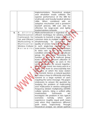 implementations. Theoretical analysis
and simulation results validate the
superior performance of the SRB for
small-scale and heavily loaded wireless
LANs. When combined with an
adaptive mechanism and a persistent
backoff process, SRB can also be
effective for large-scale and lightly
loaded wireless networks.
6. A U t i l i t y
M a x i m i z a t i o n
Framework for
Fair and Efficient
Multicasting in
M u l t i c a r r i e r
Wireless Cellular
N e t w o r k s
Multicast/broadcast is regarded as an
efficient technique for wireless cellular
networks to transmit a large volume of
common data to multiple mobile users
simultaneously. To guarantee the
quality of service for each mobile user
in such single-hop multicasting, the
base-station transmitter usually adapts
its data rate to the worst channel
condition among all users in a multicast
group. On one hand, increasing the
number of users in a multicast group
leads to a more efficient utilization of
spectrum bandwidth, as users in the
same group can be served together.
On the other hand, too many users in a
group may lead to unacceptably low
data rate at which the base station
can transmit. Hence, a natural question
that arises is how to efficiently and fairly
transmit to a large number of users
requiring the same message. This paper
endeavors to answer this question by
studying the problem of multicasting
over multicarriers in wireless orthogonal
frequency division multiplexing (OFDM)
cellular systems. Using a unified utility
maximization framework, we
investigate this problem in two typical
scenarios: namely, when users
experience roughly equal path losses
and when they experience different
path losses, respectively. Through
theoretical analysis, we obtain optimal
2013
 