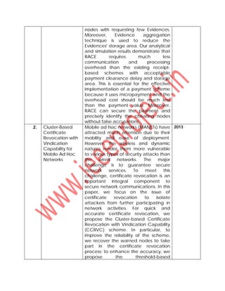 nodes with requesting few Evidences.
Moreover, Evidence aggregation
technique is used to reduce the
Evidences' storage area. Our analytical
and simulation results demonstrate that
RACE requires much less
communication and processing
overhead than the existing receipt-
based schemes with acceptable
payment clearance delay and storage
area. This is essential for the effective
implementation of a payment scheme
because it uses micropayment and the
overhead cost should be much less
than the payment value. Moreover,
RACE can secure the payment and
precisely identify the cheating nodes
without false accusations.
2. Cluster-Based
Certificate
Revocation with
Vindication
Capability for
Mobile Ad Hoc
Networks
Mobile ad hoc networks (MANETs) have
attracted much attention due to their
mobility and ease of deployment.
However, the wireless and dynamic
natures render them more vulnerable
to various types of security attacks than
the wired networks. The major
challenge is to guarantee secure
network services. To meet this
challenge, certificate revocation is an
important integral component to
secure network communications. In this
paper, we focus on the issue of
certificate revocation to isolate
attackers from further participating in
network activities. For quick and
accurate certificate revocation, we
propose the Cluster-based Certificate
Revocation with Vindication Capability
(CCRVC) scheme. In particular, to
improve the reliability of the scheme,
we recover the warned nodes to take
part in the certificate revocation
process; to enhance the accuracy, we
propose the threshold-based
2013
 