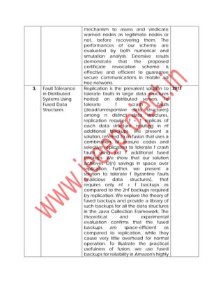 mechanism to assess and vindicate
warned nodes as legitimate nodes or
not, before recovering them. The
performances of our scheme are
evaluated by both numerical and
simulation analysis. Extensive results
demonstrate that the proposed
certificate revocation scheme is
effective and efficient to guarantee
secure communications in mobile ad
hoc networks.
3. Fault Tolerance
in Distributed
Systems Using
Fused Data
Structures
Replication is the prevalent solution to
tolerate faults in large data structures
hosted on distributed servers. To
tolerate f crash faults
(dead/unresponsive data structures)
among n distinct data structures,
replication requires f + 1 replicas of
each data structure, resulting in nf
additional backups. We present a
solution, referred to as fusion that uses a
combination of erasure codes and
selective replication to tolerate f crash
faults using just f additional fused
backups. We show that our solution
achieves O(n) savings in space over
replication. Further, we present a
solution to tolerate f Byzantine faults
(malicious data structures), that
requires only nf + f backups as
compared to the 2nf backups required
by replication. We explore the theory of
fused backups and provide a library of
such backups for all the data structures
in the Java Collection Framework. The
theoretical and experimental
evaluation confirms that the fused
backups are space-efficient as
compared to replication, while they
cause very little overhead for normal
operation. To illustrate the practical
usefulness of fusion, we use fused
backups for reliability in Amazon's highly
2013
 