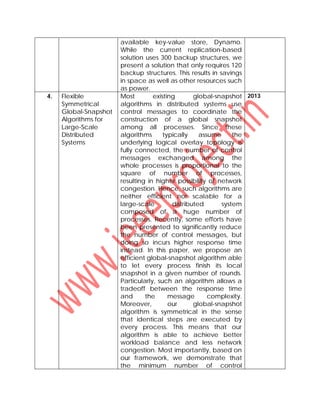 available key-value store, Dynamo.
While the current replication-based
solution uses 300 backup structures, we
present a solution that only requires 120
backup structures. This results in savings
in space as well as other resources such
as power.
4. Flexible
Symmetrical
Global-Snapshot
Algorithms for
Large-Scale
Distributed
Systems
Most existing global-snapshot
algorithms in distributed systems use
control messages to coordinate the
construction of a global snapshot
among all processes. Since these
algorithms typically assume the
underlying logical overlay topology is
fully connected, the number of control
messages exchanged among the
whole processes is proportional to the
square of number of processes,
resulting in higher possibility of network
congestion. Hence, such algorithms are
neither efficient nor scalable for a
large-scale distributed system
composed of a huge number of
processes. Recently, some efforts have
been presented to significantly reduce
the number of control messages, but
doing so incurs higher response time
instead. In this paper, we propose an
efficient global-snapshot algorithm able
to let every process finish its local
snapshot in a given number of rounds.
Particularly, such an algorithm allows a
tradeoff between the response time
and the message complexity.
Moreover, our global-snapshot
algorithm is symmetrical in the sense
that identical steps are executed by
every process. This means that our
algorithm is able to achieve better
workload balance and less network
congestion. Most importantly, based on
our framework, we demonstrate that
the minimum number of control
2013
 