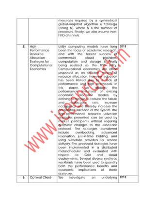 messages required by a symmetrical
global-snapshot algorithm is Omega
(Nlog N), where N is the number of
processes. Finally, we also assume non-
FIFO channels.
5. High
Performance
Resource
Allocation
Strategies for
Computational
Economies
Utility computing models have long
been the focus of academic research,
and with the recent success of
commercial cloud providers,
computation and storage is finally
being realized as the fifth utility.
Computational economies are often
proposed as an efficient means of
resource allocation, however adoption
has been limited due to a lack of
performance and high overheads. In
this paper, we address the
performance limitations of existing
economic allocation models by
defining strategies to reduce the failure
and reallocation rate, increase
occupancy and thereby increase the
obtainable utilization of the system. The
high-performance resource utilization
strategies presented can be used by
market participants without requiring
dramatic changes to the allocation
protocol. The strategies considered
include overbooking, advanced
reservation, just-in-time bidding, and
using substitute providers for service
delivery. The proposed strategies have
been implemented in a distributed
metascheduler and evaluated with
respect to Grid and cloud
deployments. Several diverse synthetic
workloads have been used to quantity
both the performance benefits and
economic implications of these
strategies.
2013
6. Optimal Client- We investigate an underlying 2013
 