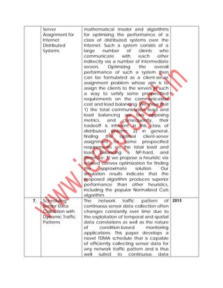 Server
Assignment for
Internet
Distributed
Systems
mathematical model and algorithms
for optimizing the performance of a
class of distributed systems over the
Internet. Such a system consists of a
large number of clients who
communicate with each other
indirectly via a number of intermediate
servers. Optimizing the overall
performance of such a system then
can be formulated as a client-server
assignment problem whose aim is to
assign the clients to the servers in such
a way to satisfy some prespecified
requirements on the communication
cost and load balancing. We show that
1) the total communication load and
load balancing are two opposing
metrics, and consequently, their
tradeoff is inherent in this class of
distributed systems; 2) in general,
finding the optimal client-server
assignment for some prespecified
requirements on the total load and
load balancing is NP-hard, and
therefore; 3) we propose a heuristic via
relaxed convex optimization for finding
the approximate solution. Our
simulation results indicate that the
proposed algorithm produces superior
performance than other heuristics,
including the popular Normalized Cuts
algorithm.
7. Scheduling
Sensor Data
Collection with
Dynamic Traffic
Patterns
The network traffic pattern of
continuous sensor data collection often
changes constantly over time due to
the exploitation of temporal and spatial
data correlations as well as the nature
of condition-based monitoring
applications. This paper develops a
novel TDMA schedule that is capable
of efficiently collecting sensor data for
any network traffic pattern and is thus
well suited to continuous data
2013
 