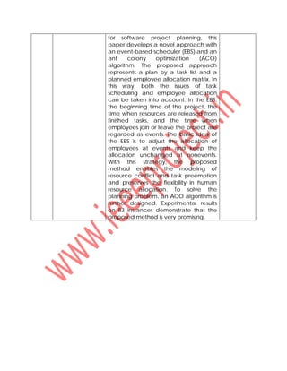 for software project planning, this
paper develops a novel approach with
an event-based scheduler (EBS) and an
ant colony optimization (ACO)
algorithm. The proposed approach
represents a plan by a task list and a
planned employee allocation matrix. In
this way, both the issues of task
scheduling and employee allocation
can be taken into account. In the EBS,
the beginning time of the project, the
time when resources are released from
finished tasks, and the time when
employees join or leave the project are
regarded as events. The basic idea of
the EBS is to adjust the allocation of
employees at events and keep the
allocation unchanged at nonevents.
With this strategy, the proposed
method enables the modeling of
resource conflict and task preemption
and preserves the flexibility in human
resource allocation. To solve the
planning problem, an ACO algorithm is
further designed. Experimental results
on 83 instances demonstrate that the
proposed method is very promising.
 