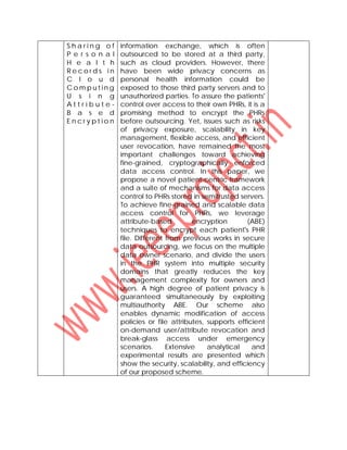 S h a r i n g o f
P e r s o n a l
H e a l t h
R e c o r d s i n
C l o u d
C o m p u t i n g
U s i n g
A t t r i b u t e -
B a s e d
E n c r y p t i o n
information exchange, which is often
outsourced to be stored at a third party,
such as cloud providers. However, there
have been wide privacy concerns as
personal health information could be
exposed to those third party servers and to
unauthorized parties. To assure the patients'
control over access to their own PHRs, it is a
promising method to encrypt the PHRs
before outsourcing. Yet, issues such as risks
of privacy exposure, scalability in key
management, flexible access, and efficient
user revocation, have remained the most
important challenges toward achieving
fine-grained, cryptographically enforced
data access control. In this paper, we
propose a novel patient-centric framework
and a suite of mechanisms for data access
control to PHRs stored in semitrusted servers.
To achieve fine-grained and scalable data
access control for PHRs, we leverage
attribute-based encryption (ABE)
techniques to encrypt each patient's PHR
file. Different from previous works in secure
data outsourcing, we focus on the multiple
data owner scenario, and divide the users
in the PHR system into multiple security
domains that greatly reduces the key
management complexity for owners and
users. A high degree of patient privacy is
guaranteed simultaneously by exploiting
multiauthority ABE. Our scheme also
enables dynamic modification of access
policies or file attributes, supports efficient
on-demand user/attribute revocation and
break-glass access under emergency
scenarios. Extensive analytical and
experimental results are presented which
show the security, scalability, and efficiency
of our proposed scheme.
 