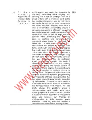 3. O n D a t a
S t a g i n g
Algorithms for
Shared Data
Accesses in
C l o u d s
In this paper, we study the strategies for
efficiently achieving data staging and
caching on a set of vantage sites in a
cloud system with a minimum cost. Unlike
the traditional research, we do not intend
to identify the access patterns to facilitate
the future requests. Instead, with such a
kind of information presumably known in
advance, our goal is to efficiently stage the
shared data items to predetermined sites at
advocated time instants to align with the
patterns while minimizing the monetary
costs for caching and transmitting the
requested data items. To this end, we
follow the cost and network models in [1]
and extend the analysis to multiple data
items, each with single or multiple copies.
Our results show that under homogeneous
cost model, when the ratio of transmission
cost and caching cost is low, a single copy
of each data item can efficiently serve all
the user requests. While in multicopy
situation, we also consider the tradeoff
between the transmission cost and caching
cost by controlling the upper bounds of
transmissions and copies. The upper bound
can be given either on per-item basis or on
all-item basis. We present efficient optimal
solutions based on dynamic programming
techniques to all these cases provided that
the upper bound is polynomially bounded
by the number of service requests and the
number of distinct data items. In addition to
the homogeneous cost model, we also
briefly discuss this problem under a
heterogeneous cost model with some
simple yet practical restrictions and present
a 2-approximation algorithm to the general
case. We validate our findings by
implementing a data staging solver,
whereby conducting extensive simulation
studies on the behaviors of the algorithms.
2013
 
