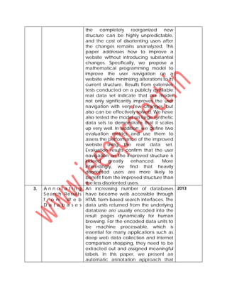 the completely reorganized new
structure can be highly unpredictable,
and the cost of disorienting users after
the changes remains unanalyzed. This
paper addresses how to improve a
website without introducing substantial
changes. Specifically, we propose a
mathematical programming model to
improve the user navigation on a
website while minimizing alterations to its
current structure. Results from extensive
tests conducted on a publicly available
real data set indicate that our model
not only significantly improves the user
navigation with very few changes, but
also can be effectively solved. We have
also tested the model on large synthetic
data sets to demonstrate that it scales
up very well. In addition, we define two
evaluation metrics and use them to
assess the performance of the improved
website using the real data set.
Evaluation results confirm that the user
navigation on the improved structure is
indeed greatly enhanced. More
interestingly, we find that heavily
disoriented users are more likely to
benefit from the improved structure than
the less disoriented users.
3. A n n o t a t i n g
Search Results
f r o m W e b
D a t a b a s e s
An increasing number of databases
have become web accessible through
HTML form-based search interfaces. The
data units returned from the underlying
database are usually encoded into the
result pages dynamically for human
browsing. For the encoded data units to
be machine processable, which is
essential for many applications such as
deep web data collection and Internet
comparison shopping, they need to be
extracted out and assigned meaningful
labels. In this paper, we present an
automatic annotation approach that
2013
 