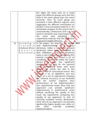 first aligns the data units on a result
page into different groups such that the
data in the same group have the same
semantic. Then, for each group we
annotate it from different aspects and
aggregate the different annotations to
predict a final annotation label for it. An
annotation wrapper for the search site is
automatically constructed and can be
used to annotate new result pages from
the same web database. Our
experiments indicate that the proposed
approach is highly effective.
4. B u i l d i n g a
S c a l a b l e
Database-Driven
R e v e r s e
D i c t i o n a r y
In this paper, we describe the design
and implementation of a reverse
dictionary. Unlike a traditional forward
dictionary, which maps from words to
their definitions, a reverse dictionary
takes a user input phrase describing the
desired concept, and returns a set of
candidate words that satisfy the input
phrase. This work has significant
application not only for the general
public, particularly those who work
closely with words, but also in the
general field of conceptual search. We
present a set of algorithms and the
results of a set of experiments showing
the retrieval accuracy of our methods
and the runtime response time
performance of our implementation.
Our experimental results show that our
approach can provide significant
improvements in performance scale
without sacrificing the quality of the
result. Our experiments comparing the
quality of our approach to that of
currently available reverse dictionaries
show that of our approach can provide
significantly higher quality over either of
the other currently available
implementations.
2013
 