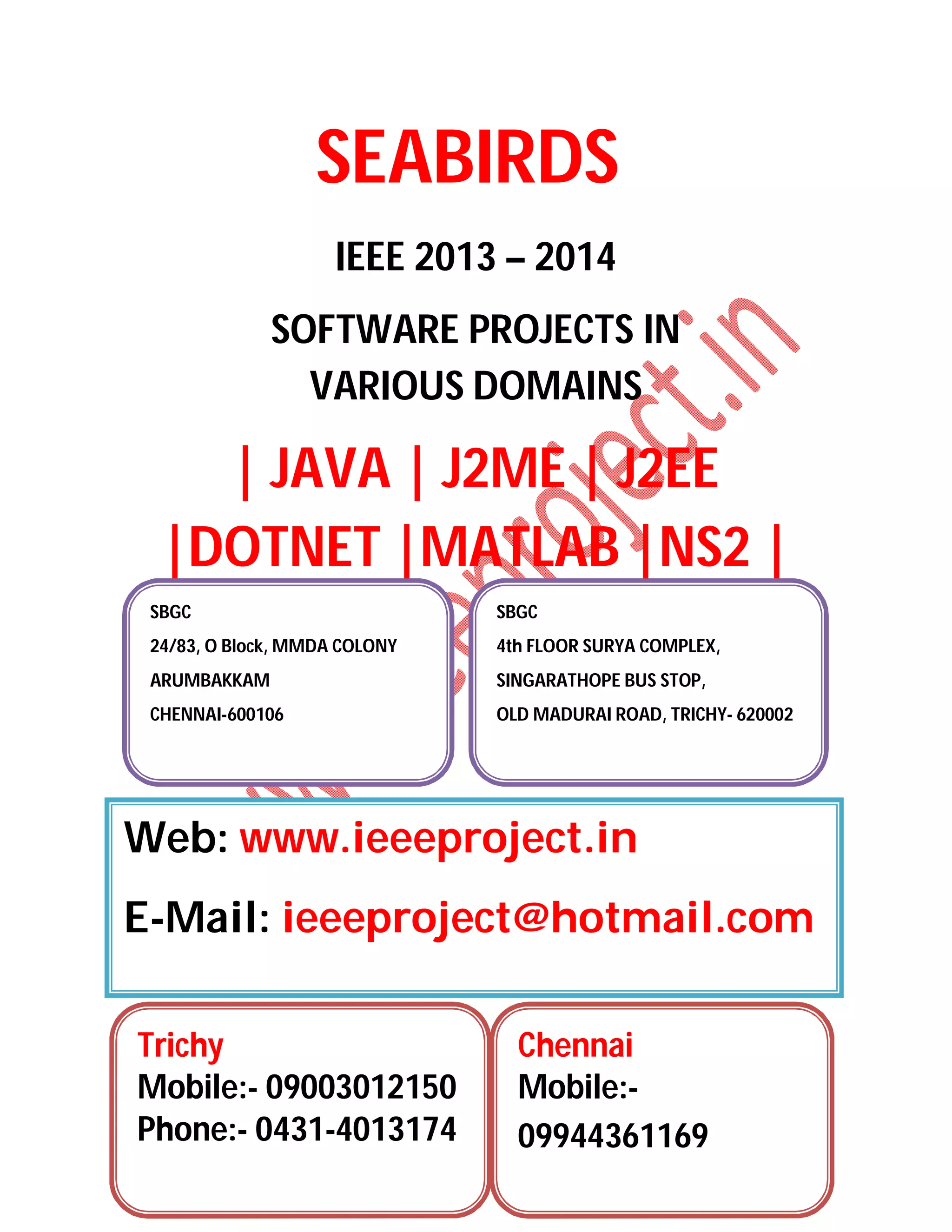 SEABIRDS
IEEE 2013 – 2014
SOFTWARE PROJECTS IN
VARIOUS DOMAINS
| JAVA | J2ME | J2EE
|DOTNET |MATLAB |NS2 |
SBGC
24/83, O Block, MMDA COLONY
ARUMBAKKAM
CHENNAI-600106
SBGC
4th FLOOR SURYA COMPLEX,
SINGARATHOPE BUS STOP,
OLD MADURAI ROAD, TRICHY- 620002
Web: www.ieeeproject.in
E-Mail: ieeeproject@hotmail.com
Trichy
Mobile:- 09003012150
Phone:- 0431-4013174
Chennai
Mobile:-
09944361169
 