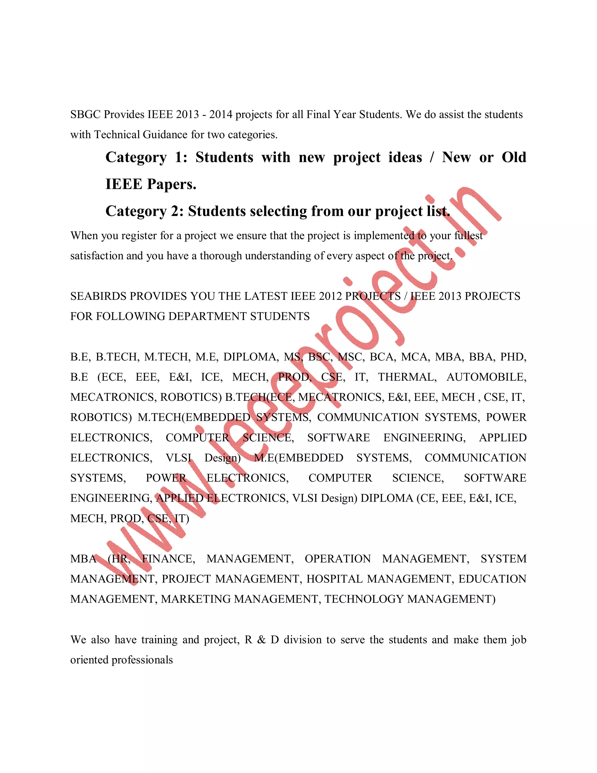 SBGC Provides IEEE 2013 - 2014 projects for all Final Year Students. We do assist the students
with Technical Guidance for two categories.
Category 1: Students with new project ideas / New or Old
IEEE Papers.
Category 2: Students selecting from our project list.
When you register for a project we ensure that the project is implemented to your fullest
satisfaction and you have a thorough understanding of every aspect of the project.
SEABIRDS PROVIDES YOU THE LATEST IEEE 2012 PROJECTS / IEEE 2013 PROJECTS
FOR FOLLOWING DEPARTMENT STUDENTS
B.E, B.TECH, M.TECH, M.E, DIPLOMA, MS, BSC, MSC, BCA, MCA, MBA, BBA, PHD,
B.E (ECE, EEE, E&I, ICE, MECH, PROD, CSE, IT, THERMAL, AUTOMOBILE,
MECATRONICS, ROBOTICS) B.TECH(ECE, MECATRONICS, E&I, EEE, MECH , CSE, IT,
ROBOTICS) M.TECH(EMBEDDED SYSTEMS, COMMUNICATION SYSTEMS, POWER
ELECTRONICS, COMPUTER SCIENCE, SOFTWARE ENGINEERING, APPLIED
ELECTRONICS, VLSI Design) M.E(EMBEDDED SYSTEMS, COMMUNICATION
SYSTEMS, POWER ELECTRONICS, COMPUTER SCIENCE, SOFTWARE
ENGINEERING, APPLIED ELECTRONICS, VLSI Design) DIPLOMA (CE, EEE, E&I, ICE,
MECH, PROD, CSE, IT)
MBA (HR, FINANCE, MANAGEMENT, OPERATION MANAGEMENT, SYSTEM
MANAGEMENT, PROJECT MANAGEMENT, HOSPITAL MANAGEMENT, EDUCATION
MANAGEMENT, MARKETING MANAGEMENT, TECHNOLOGY MANAGEMENT)
We also have training and project, R & D division to serve the students and make them job
oriented professionals
 