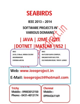 SEABIRDS
IEEE 2013 – 2014
SOFTWARE PROJECTS IN
VARIOUS DOMAINS
| JAVA | J2ME | J2EE
|DOTNET |MATLAB |NS2 |
SBGC
24/83, O Block, MMDA COLONY
ARUMBAKKAM
CHENNAI-600106
SBGC
4th FLOOR SURYA COMPLEX,
SINGARATHOPE BUS STOP,
OLD MADURAI ROAD, TRICHY- 620002
Web: www.ieeeproject.in
E-Mail: ieeeproject@hotmail.com
Trichy
Mobile:- 09003012150
Phone:- 0431-4013174
Chennai
Mobile:-
09944361169
 
