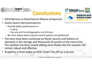 Conclusions
• SOLR‐Banana vs ElasticSearch‐Kibana comparison
• Elastic Search demonstrated to 
– Provide better performance in 
• Loading 
• Querying with faceted/aggregation and drill down
– Be more robust when massive search queries are performed
• The tests have been continued on Elastic Search until billions of 
elements in the storage and thousands of queries at the same time. 
The solution has been scaled adding more Nodes but the solution still 
remain robust and effective. 
• Snap4City is from today an EOSC Smart City IOT as a Service 
Snap4City, IEEE SCALCOM, Leicester, August 2019 21
 