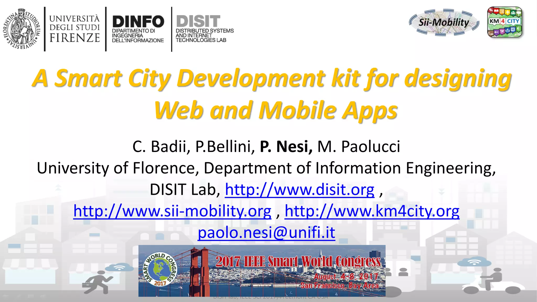 DISIT Lab, Distributed Data Intelligence and Technologies
Distributed Systems and Internet Technologies
Department of Information Engineering (DINFO)
http://www.disit.dinfo.unifi.it
http://www.disit.org
DISIT lab, IEEE SCI 2017, Freemont CA USA
C. Badii, P.Bellini, P. Nesi, M. Paolucci
University of Florence, Department of Information Engineering,
DISIT Lab, http://www.disit.org ,
http://www.sii-mobility.org , http://www.km4city.org
paolo.nesi@unifi.it
A Smart City Development kit for designing
Web and Mobile Apps
 
