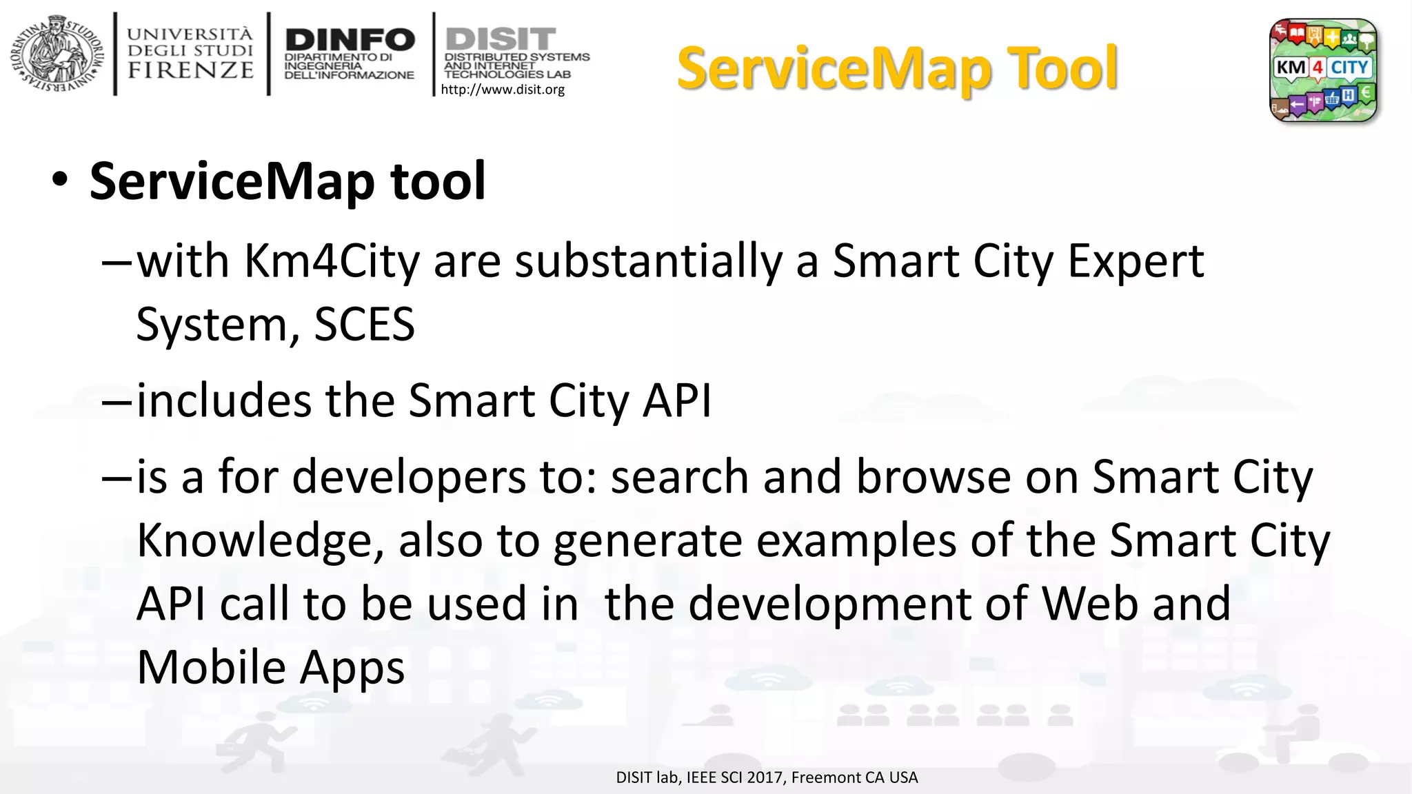 DISIT Lab, Distributed Data Intelligence and Technologies
Distributed Systems and Internet Technologies
Department of Information Engineering (DINFO)
http://www.disit.dinfo.unifi.it
http://www.disit.org ServiceMap Tool
• ServiceMap tool
–with Km4City are substantially a Smart City Expert
System, SCES
–includes the Smart City API
–is a for developers to: search and browse on Smart City
Knowledge, also to generate examples of the Smart City
API call to be used in the development of Web and
Mobile Apps
DISIT lab, IEEE SCI 2017, Freemont CA USA
 