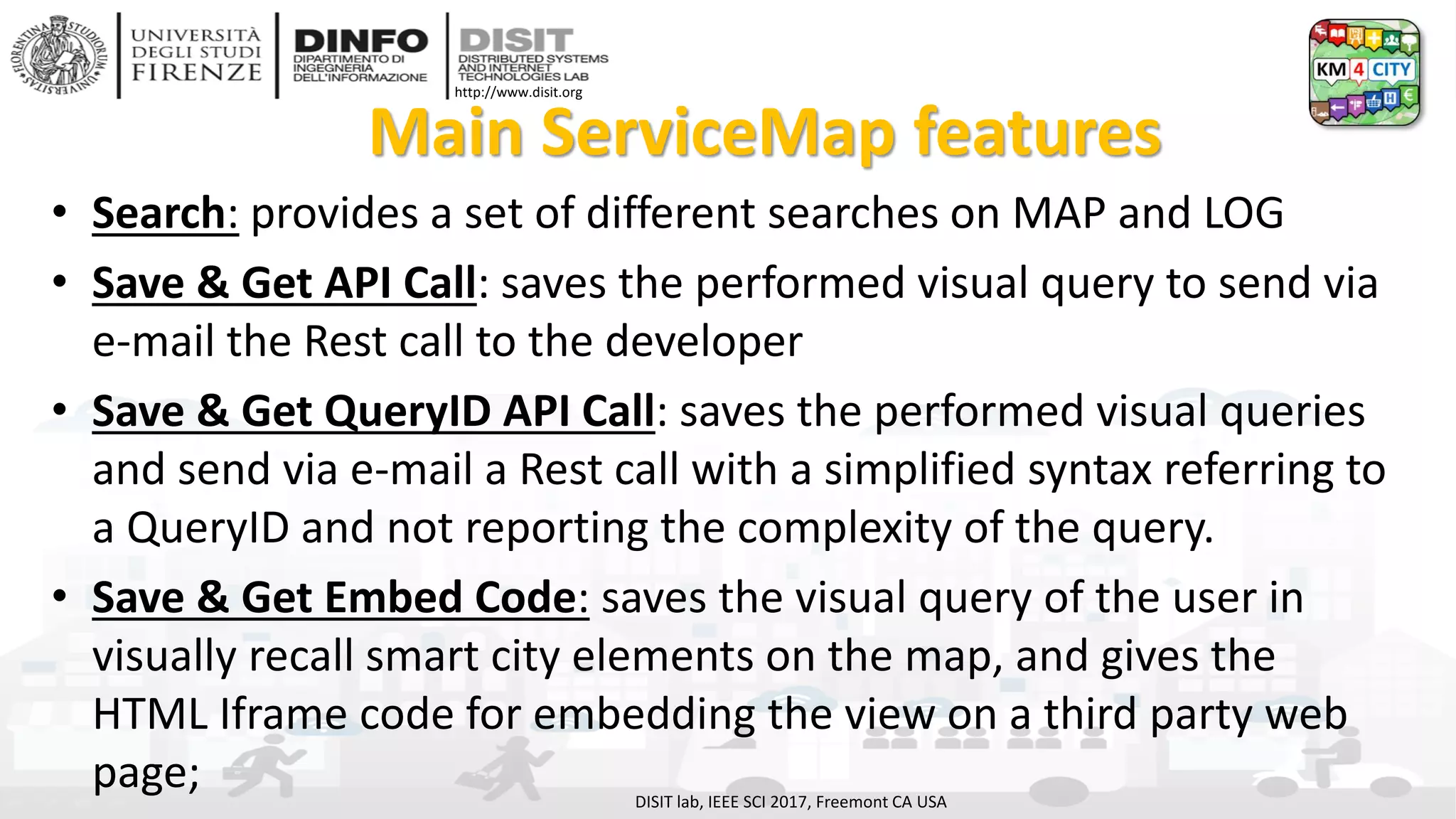 DISIT Lab, Distributed Data Intelligence and Technologies
Distributed Systems and Internet Technologies
Department of Information Engineering (DINFO)
http://www.disit.dinfo.unifi.it
http://www.disit.org
Main ServiceMap features
• Search: provides a set of different searches on MAP and LOG
• Save & Get API Call: saves the performed visual query to send via
e-mail the Rest call to the developer
• Save & Get QueryID API Call: saves the performed visual queries
and send via e-mail a Rest call with a simplified syntax referring to
a QueryID and not reporting the complexity of the query.
• Save & Get Embed Code: saves the visual query of the user in
visually recall smart city elements on the map, and gives the
HTML Iframe code for embedding the view on a third party web
page; DISIT lab, IEEE SCI 2017, Freemont CA USA
 