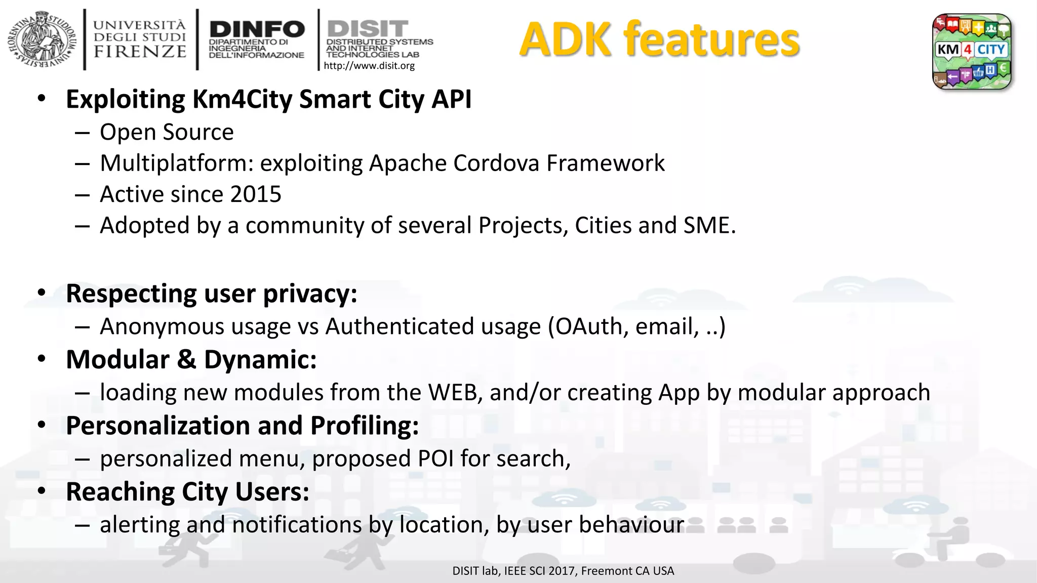 DISIT Lab, Distributed Data Intelligence and Technologies
Distributed Systems and Internet Technologies
Department of Information Engineering (DINFO)
http://www.disit.dinfo.unifi.it
http://www.disit.org
ADK features
• Exploiting Km4City Smart City API
– Open Source
– Multiplatform: exploiting Apache Cordova Framework
– Active since 2015
– Adopted by a community of several Projects, Cities and SME.
• Respecting user privacy:
– Anonymous usage vs Authenticated usage (OAuth, email, ..)
• Modular & Dynamic:
– loading new modules from the WEB, and/or creating App by modular approach
• Personalization and Profiling:
– personalized menu, proposed POI for search,
• Reaching City Users:
– alerting and notifications by location, by user behaviour
DISIT lab, IEEE SCI 2017, Freemont CA USA
 