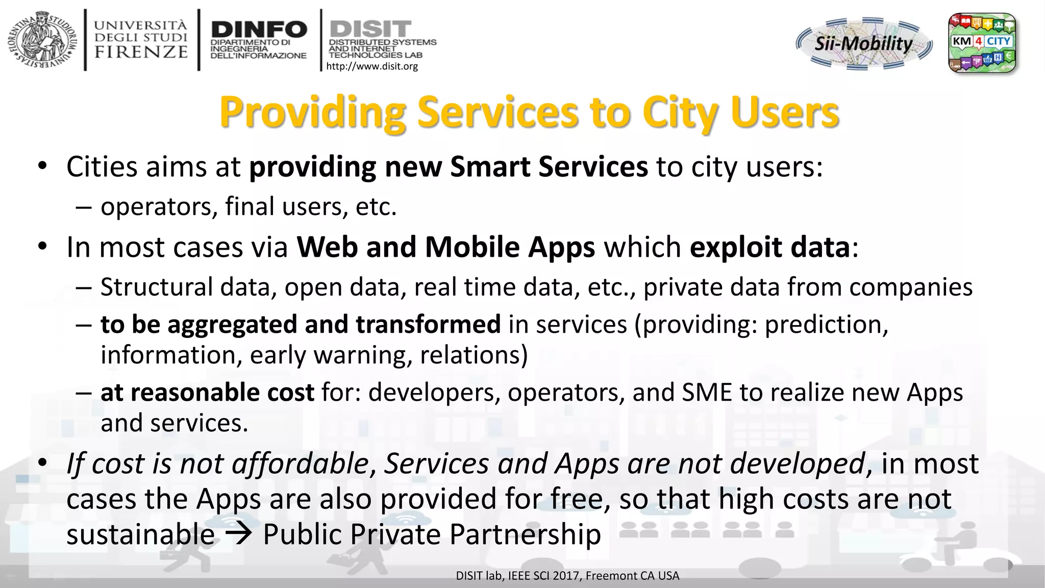 DISIT Lab, Distributed Data Intelligence and Technologies
Distributed Systems and Internet Technologies
Department of Information Engineering (DINFO)
http://www.disit.dinfo.unifi.it
http://www.disit.org
Providing Services to City Users
• Cities aims at providing new Smart Services to city users:
– operators, final users, etc.
• In most cases via Web and Mobile Apps which exploit data:
– Structural data, open data, real time data, etc., private data from companies
– to be aggregated and transformed in services (providing: prediction,
information, early warning, relations)
– at reasonable cost for: developers, operators, and SME to realize new Apps
and services.
• If cost is not affordable, Services and Apps are not developed, in most
cases the Apps are also provided for free, so that high costs are not
sustainable  Public Private Partnership
DISIT lab, IEEE SCI 2017, Freemont CA USA
 