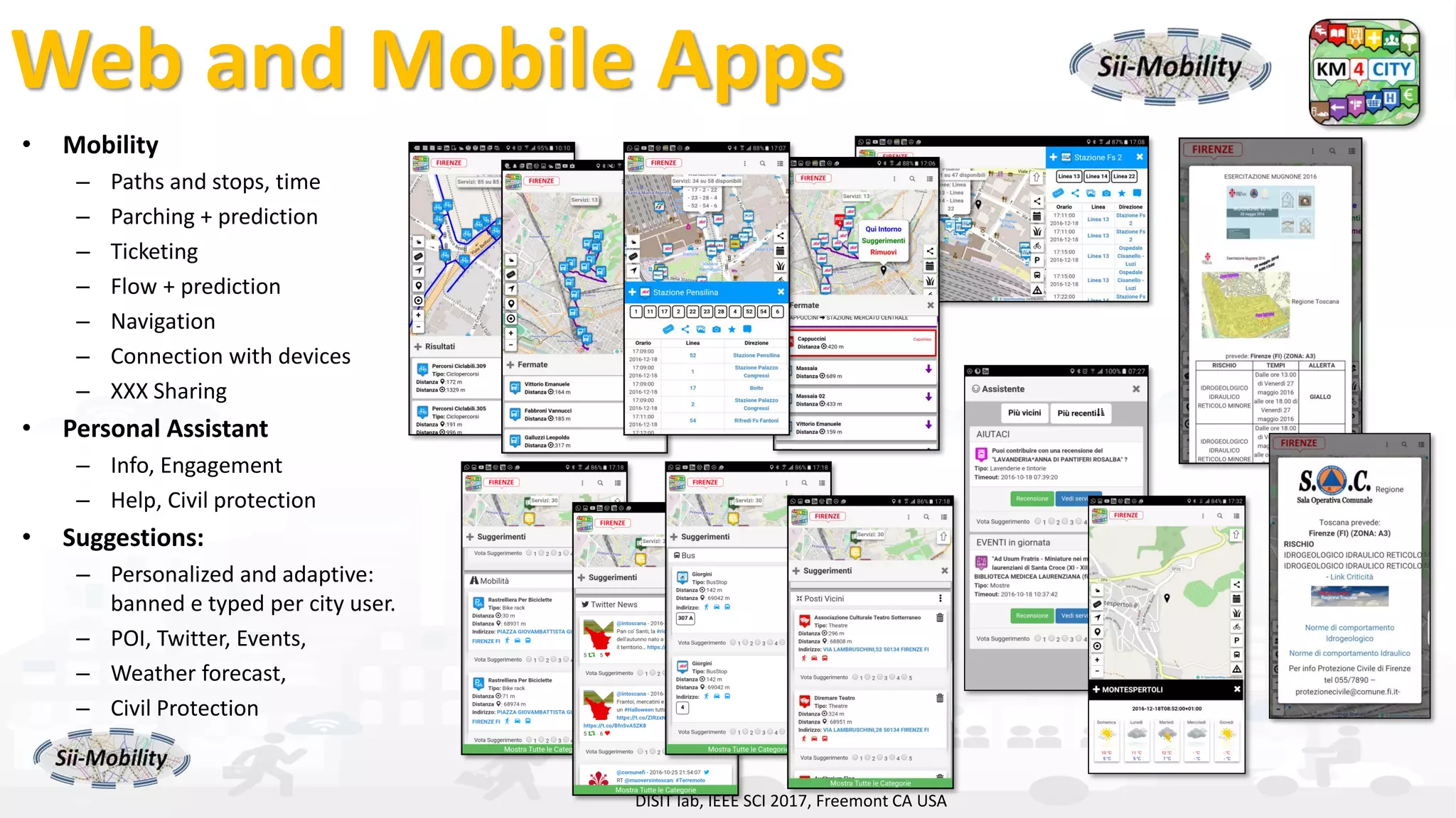 DISIT Lab, Distributed Data Intelligence and Technologies
Distributed Systems and Internet Technologies
Department of Information Engineering (DINFO)
http://www.disit.dinfo.unifi.it
http://www.disit.org
• Mobility
– Paths and stops, time
– Parching + prediction
– Ticketing
– Flow + prediction
– Navigation
– Connection with devices
– XXX Sharing
• Personal Assistant
– Info, Engagement
– Help, Civil protection
• Suggestions:
– Personalized and adaptive:
banned e typed per city user.
– POI, Twitter, Events,
– Weather forecast,
– Civil Protection
– …
DISIT lab, IEEE SCI 2017, Freemont CA USA
Web and Mobile Apps
 