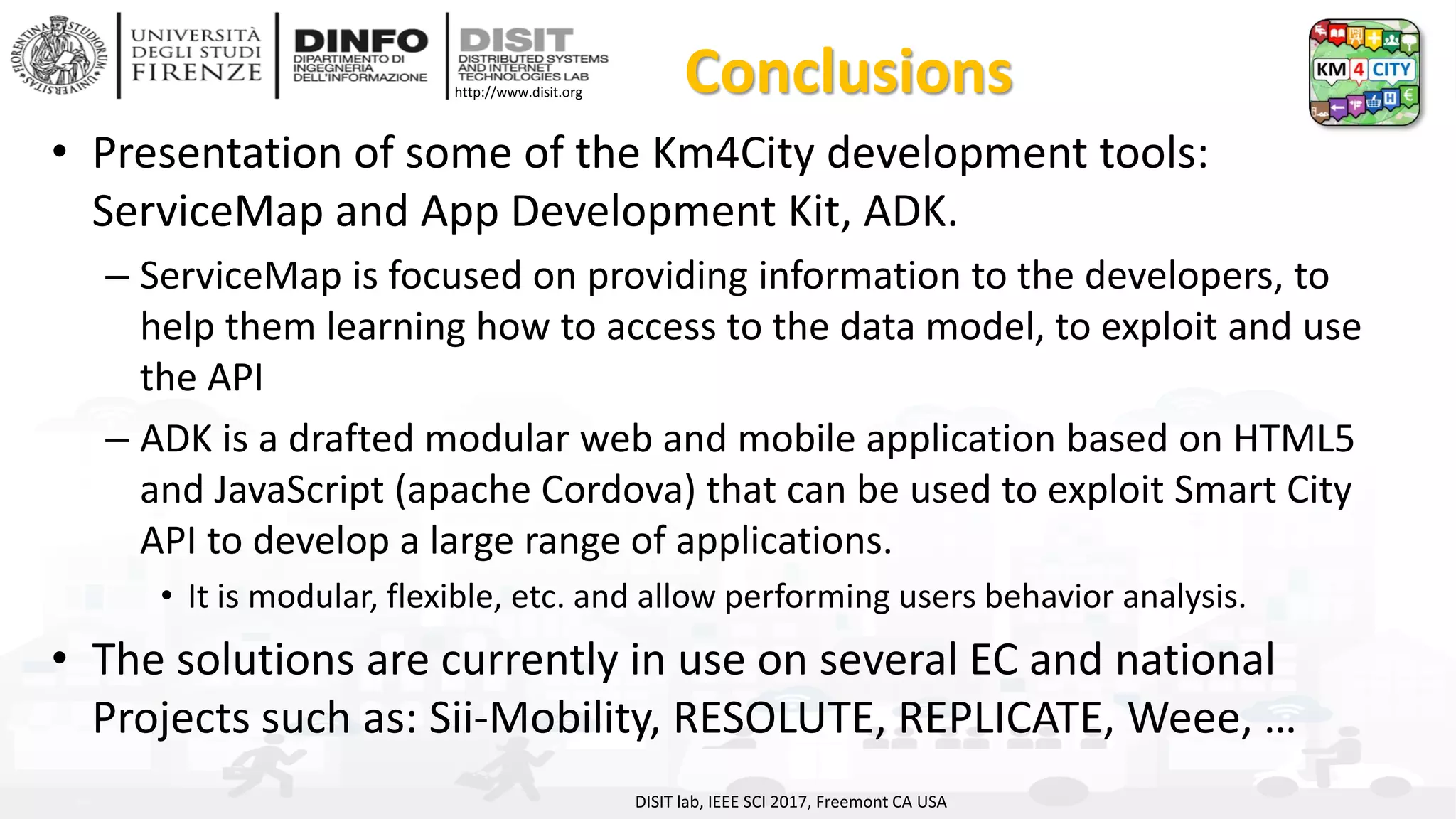 DISIT Lab, Distributed Data Intelligence and Technologies
Distributed Systems and Internet Technologies
Department of Information Engineering (DINFO)
http://www.disit.dinfo.unifi.it
http://www.disit.org Conclusions
• Presentation of some of the Km4City development tools:
ServiceMap and App Development Kit, ADK.
– ServiceMap is focused on providing information to the developers, to
help them learning how to access to the data model, to exploit and use
the API
– ADK is a drafted modular web and mobile application based on HTML5
and JavaScript (apache Cordova) that can be used to exploit Smart City
API to develop a large range of applications.
• It is modular, flexible, etc. and allow performing users behavior analysis.
• The solutions are currently in use on several EC and national
Projects such as: Sii-Mobility, RESOLUTE, REPLICATE, Weee, …
DISIT lab, IEEE SCI 2017, Freemont CA USA
 