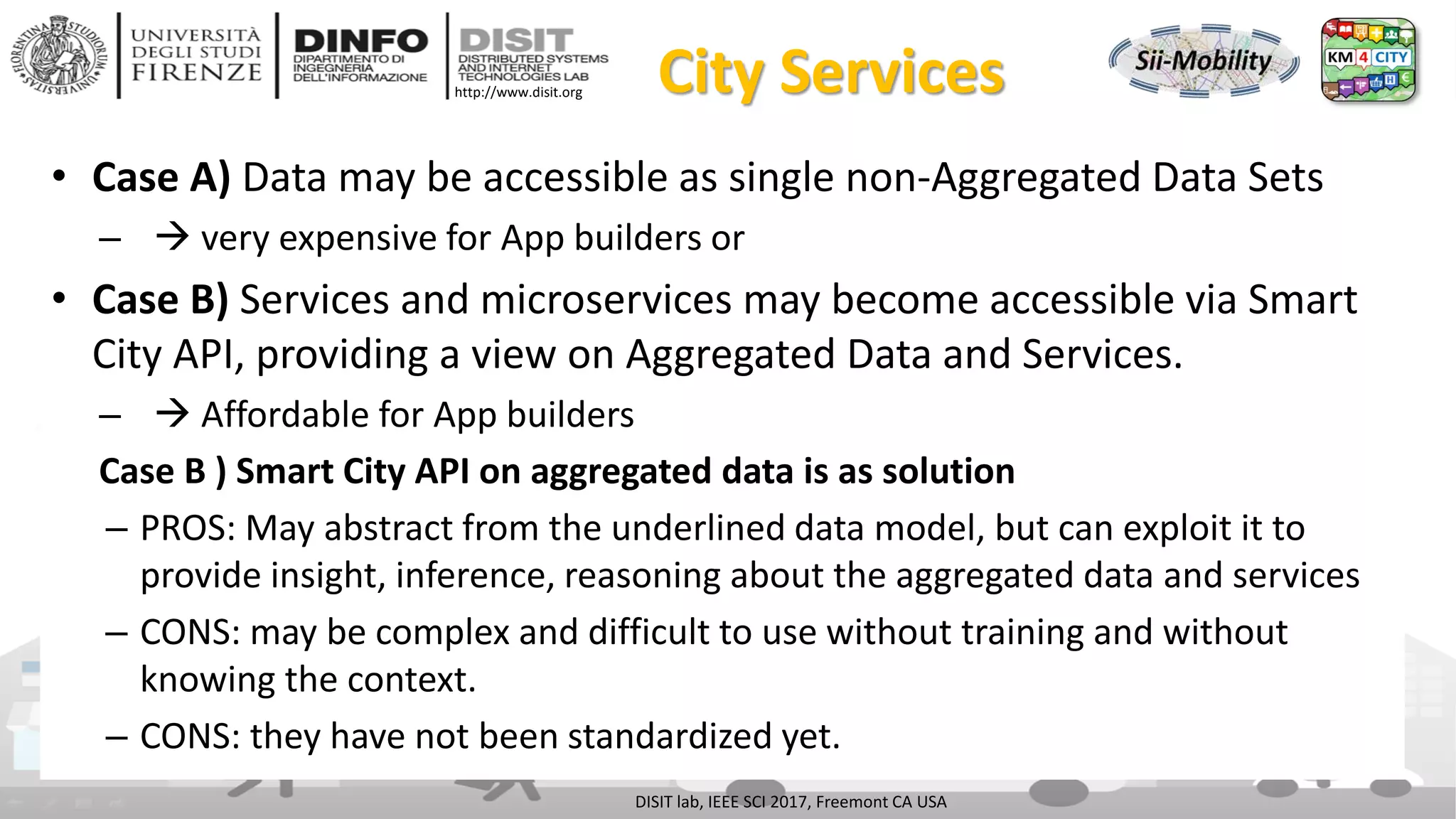 DISIT Lab, Distributed Data Intelligence and Technologies
Distributed Systems and Internet Technologies
Department of Information Engineering (DINFO)
http://www.disit.dinfo.unifi.it
http://www.disit.org City Services
• Case A) Data may be accessible as single non-Aggregated Data Sets
–  very expensive for App builders or
• Case B) Services and microservices may become accessible via Smart
City API, providing a view on Aggregated Data and Services.
–  Affordable for App builders
Case B ) Smart City API on aggregated data is as solution
– PROS: May abstract from the underlined data model, but can exploit it to
provide insight, inference, reasoning about the aggregated data and services
– CONS: may be complex and difficult to use without training and without
knowing the context.
– CONS: they have not been standardized yet.
DISIT lab, IEEE SCI 2017, Freemont CA USA
 