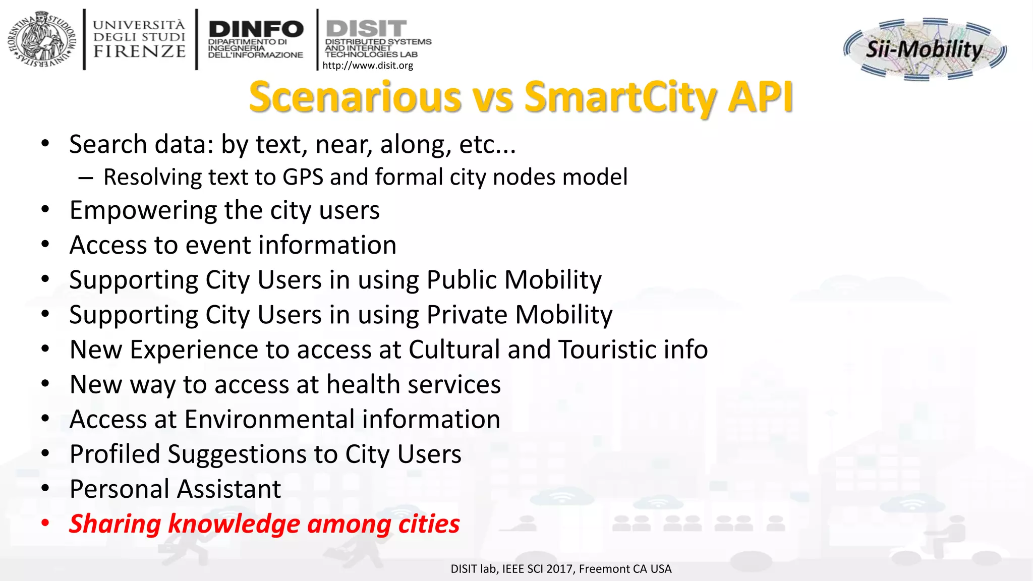 DISIT Lab, Distributed Data Intelligence and Technologies
Distributed Systems and Internet Technologies
Department of Information Engineering (DINFO)
http://www.disit.dinfo.unifi.it
http://www.disit.org
Scenarious vs SmartCity API
• Search data: by text, near, along, etc...
– Resolving text to GPS and formal city nodes model
• Empowering the city users
• Access to event information
• Supporting City Users in using Public Mobility
• Supporting City Users in using Private Mobility
• New Experience to access at Cultural and Touristic info
• New way to access at health services
• Access at Environmental information
• Profiled Suggestions to City Users
• Personal Assistant
• Sharing knowledge among cities
DISIT lab, IEEE SCI 2017, Freemont CA USA
 