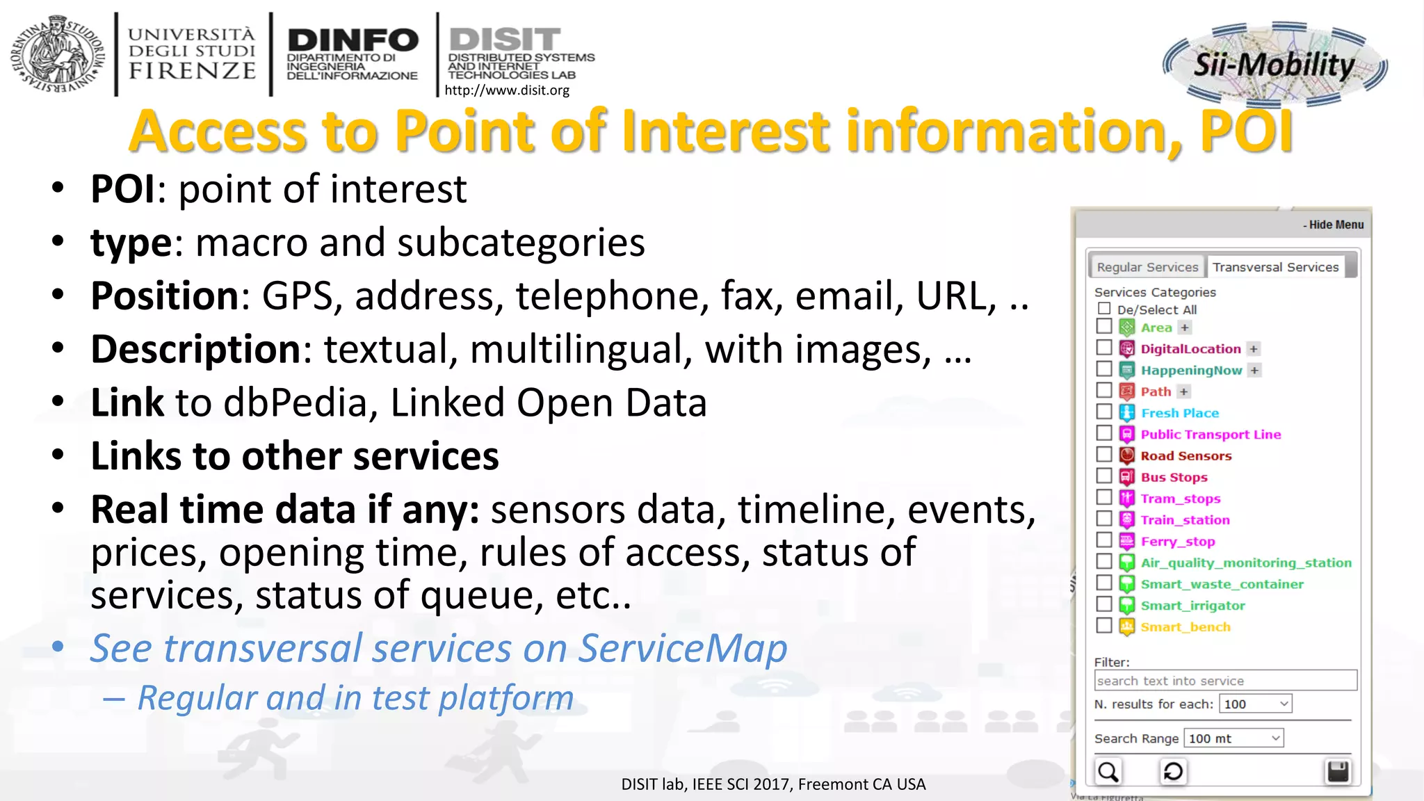 DISIT Lab, Distributed Data Intelligence and Technologies
Distributed Systems and Internet Technologies
Department of Information Engineering (DINFO)
http://www.disit.dinfo.unifi.it
http://www.disit.org
Access to Point of Interest information, POI
• POI: point of interest
• type: macro and subcategories
• Position: GPS, address, telephone, fax, email, URL, ..
• Description: textual, multilingual, with images, …
• Link to dbPedia, Linked Open Data
• Links to other services
• Real time data if any: sensors data, timeline, events,
prices, opening time, rules of access, status of
services, status of queue, etc..
• See transversal services on ServiceMap
– Regular and in test platform
DISIT lab, IEEE SCI 2017, Freemont CA USA
 