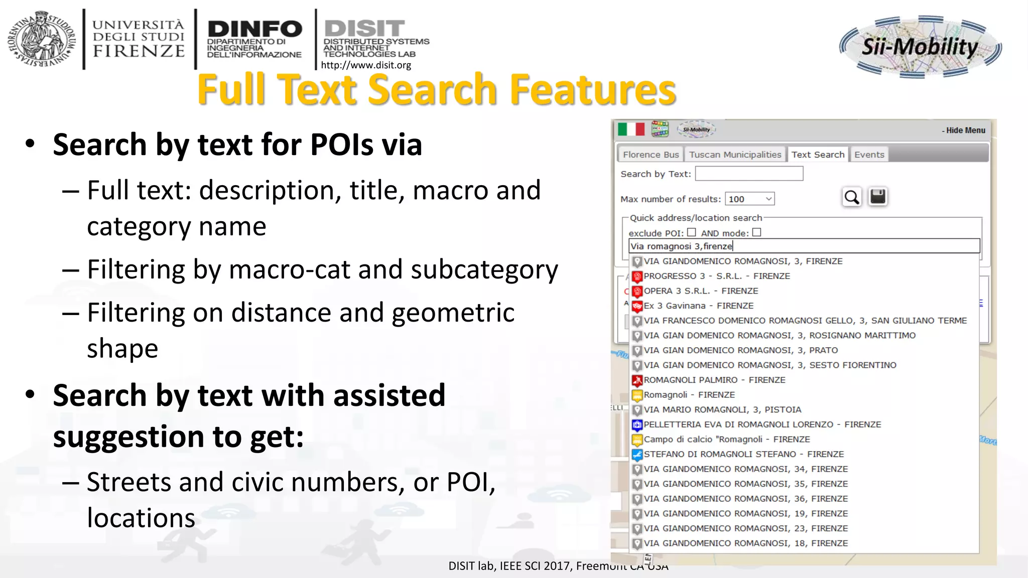 DISIT Lab, Distributed Data Intelligence and Technologies
Distributed Systems and Internet Technologies
Department of Information Engineering (DINFO)
http://www.disit.dinfo.unifi.it
http://www.disit.org
Full Text Search Features
• Search by text for POIs via
– Full text: description, title, macro and
category name
– Filtering by macro-cat and subcategory
– Filtering on distance and geometric
shape
• Search by text with assisted
suggestion to get:
– Streets and civic numbers, or POI,
locations
DISIT lab, IEEE SCI 2017, Freemont CA USA
 