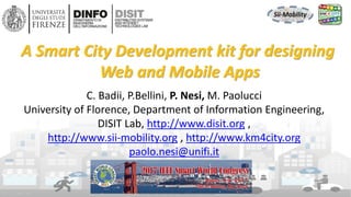 DISIT Lab, Distributed Data Intelligence and Technologies
Distributed Systems and Internet Technologies
Department of Information Engineering (DINFO)
http://www.disit.dinfo.unifi.it
http://www.disit.org
DISIT lab, IEEE SCI 2017, Freemont CA USA
C. Badii, P.Bellini, P. Nesi, M. Paolucci
University of Florence, Department of Information Engineering,
DISIT Lab, http://www.disit.org ,
http://www.sii-mobility.org , http://www.km4city.org
paolo.nesi@unifi.it
A Smart City Development kit for designing
Web and Mobile Apps
 