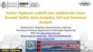 DISIT Lab, Distributed Data Intelligence and Technologies
Distributed Systems and Internet Technologies
Department of Information Engineering (DINFO)
http://www.disit.dinfo.unifi.it
http://www.disit.org
DISIT lab, IEEE SCI 2017, Freemont CA USA
Daniele Cenni, Paolo Nesi, Gianni Pantaleo, Imad Zaza
University of Florence, Department of Information Engineering,
DISIT Lab, http://www.disit.org ,
http://www.sii-mobility.org , http://www.km4city.org
paolo.nesi@unifi.it
Twitter Vigilance: a Multi-User platform for Cross-
Domain Twitter Data Analytics, NLP and Sentiment
Analysis
 